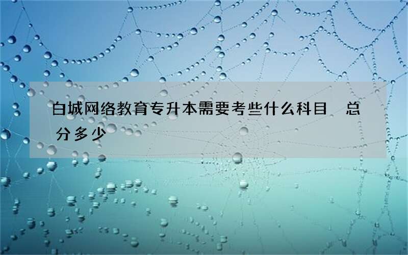 白城网络教育专升本需要考些什么科目 总分多少